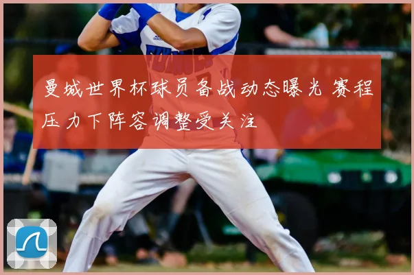 曼城世界杯球员备战动态曝光 赛程压力下阵容调整受关注