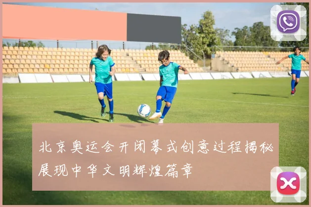 北京奥运会开闭幕式创意过程揭秘展现中华文明辉煌篇章