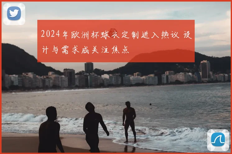 2024年欧洲杯球衣定制进入热议 设计与需求成关注焦点