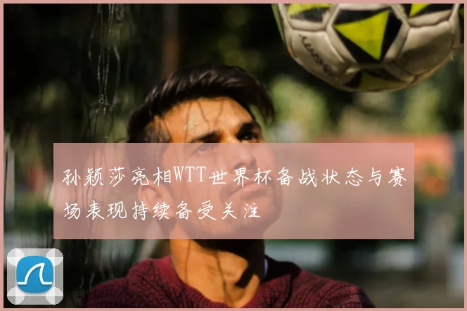 孙颖莎亮相WTT世界杯备战状态与赛场表现持续备受关注