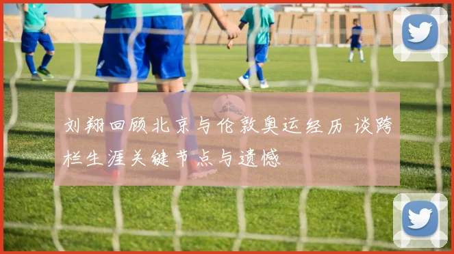 刘翔回顾北京与伦敦奥运经历 谈跨栏生涯关键节点与遗憾