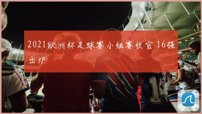 2021欧洲杯足球赛小组赛收官 16强出炉