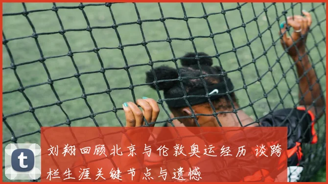 刘翔回顾北京与伦敦奥运经历 谈跨栏生涯关键节点与遗憾