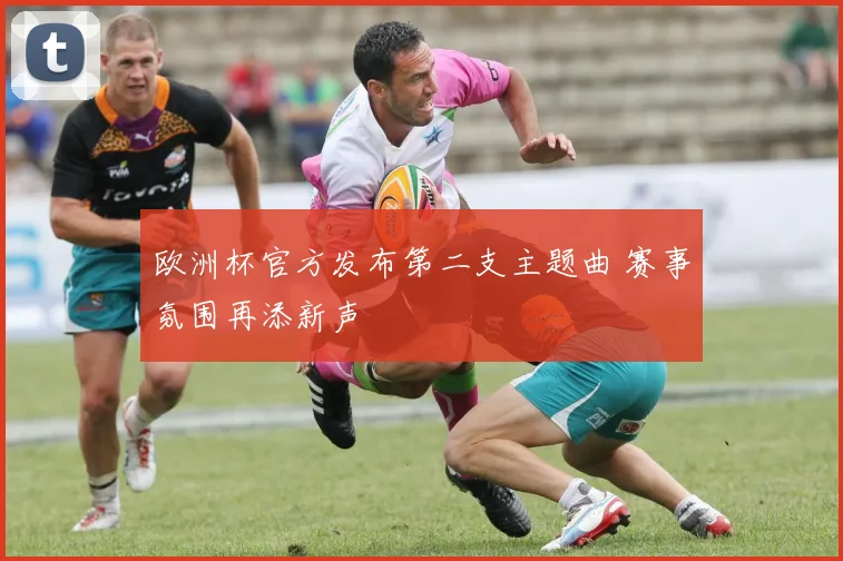 欧洲杯官方发布第二支主题曲 赛事氛围再添新声