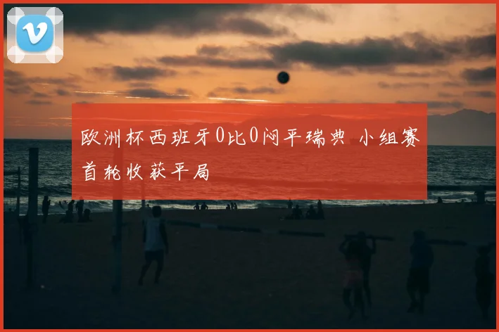 欧洲杯西班牙0比0闷平瑞典 小组赛首轮收获平局