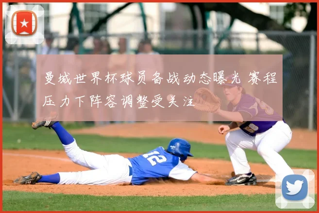 曼城世界杯球员备战动态曝光 赛程压力下阵容调整受关注