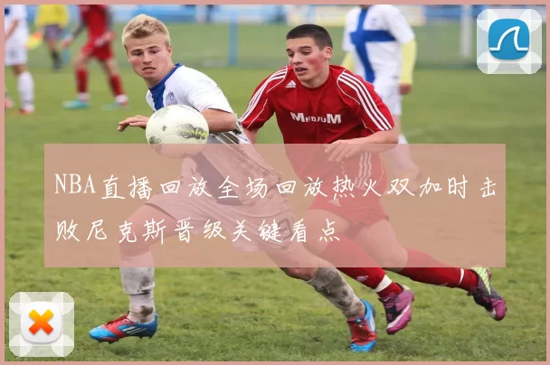 NBA直播回放全场回放热火双加时击败尼克斯晋级关键看点