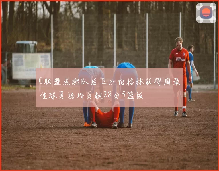 G联盟点燃队后卫杰伦格林获得周最佳球员场均贡献28分5篮板