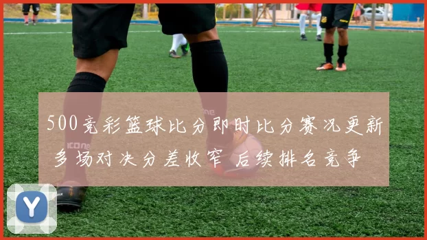 500竞彩篮球比分即时比分赛况更新 多场对决分差收窄 后续排名竞争升温