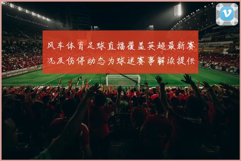 风车体育足球直播覆盖英超最新赛况及伤停动态为球迷赛事解读提供观看参考